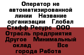 Оператор не автоматизированной линии › Название организации ­ Глобал Стафф Ресурс, ООО › Отрасль предприятия ­ Другое › Минимальный оклад ­ 35 000 - Все города Работа » Вакансии   